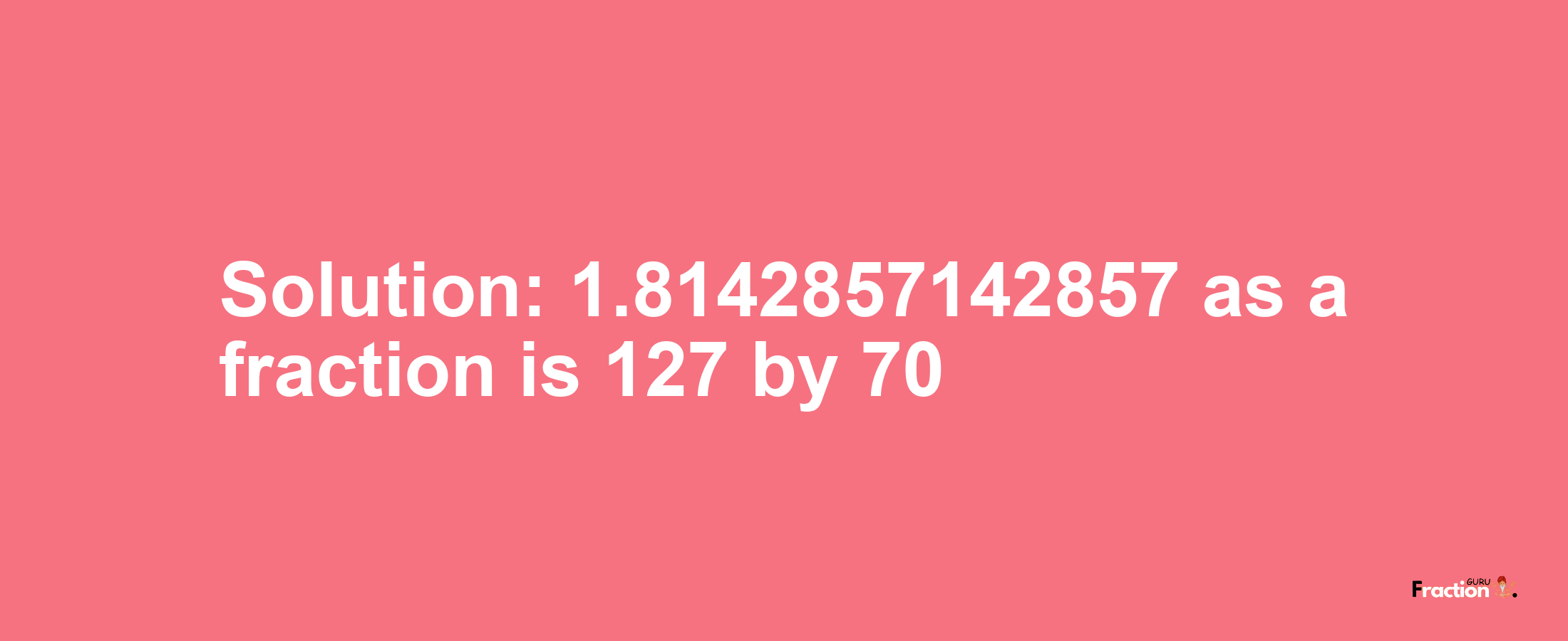 Solution:1.8142857142857 as a fraction is 127/70